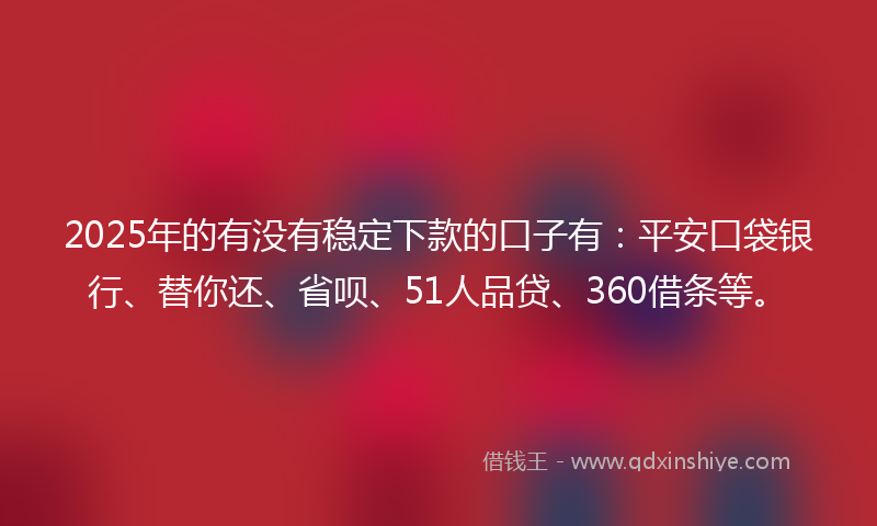 2025年的有没有稳定下款的口子有：平安口袋银行、替你还、省呗、51人品贷、360借条等。
