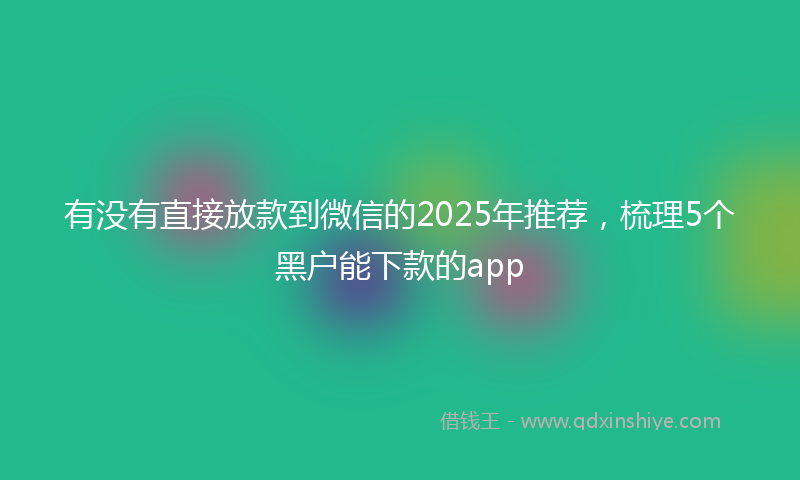有没有直接放款到微信的2025年推荐，梳理5个黑户能下款的app