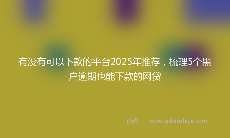 有没有可以下款的平台2025年推荐，梳理5个黑户逾期也能下款的网贷