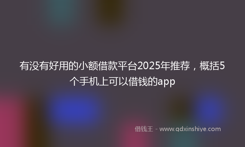 有没有好用的小额借款平台2025年推荐，概括5个手机上可以借钱的app