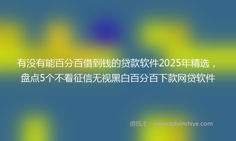 有没有能百分百借到钱的贷款软件2025年精选，盘点5个不看征信无视黑白百分百下款网贷软件