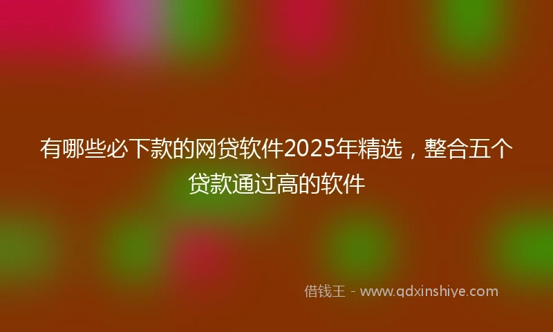 有哪些必下款的网贷软件2025年精选，整合五个贷款通过高的软件