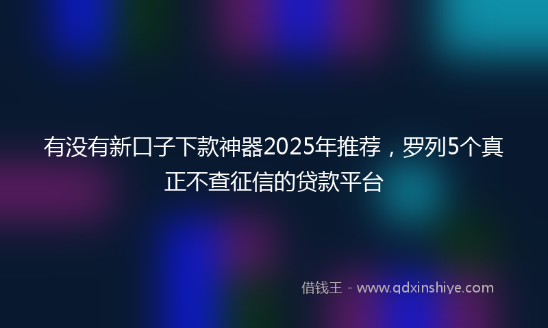 有没有新口子下款神器2025年推荐，罗列5个真正不查征信的贷款平台