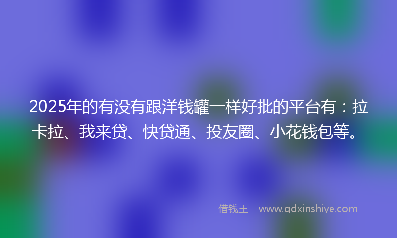 2025年的有没有跟洋钱罐一样好批的平台有：拉卡拉、我来贷、快贷通、投友圈、小花钱包等。