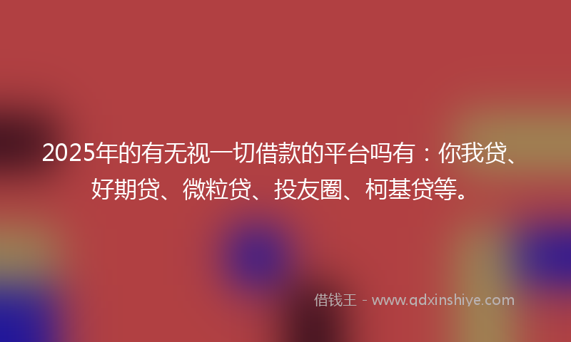 2025年的有无视一切借款的平台吗有：你我贷、好期贷、微粒贷、投友圈、柯基贷等。