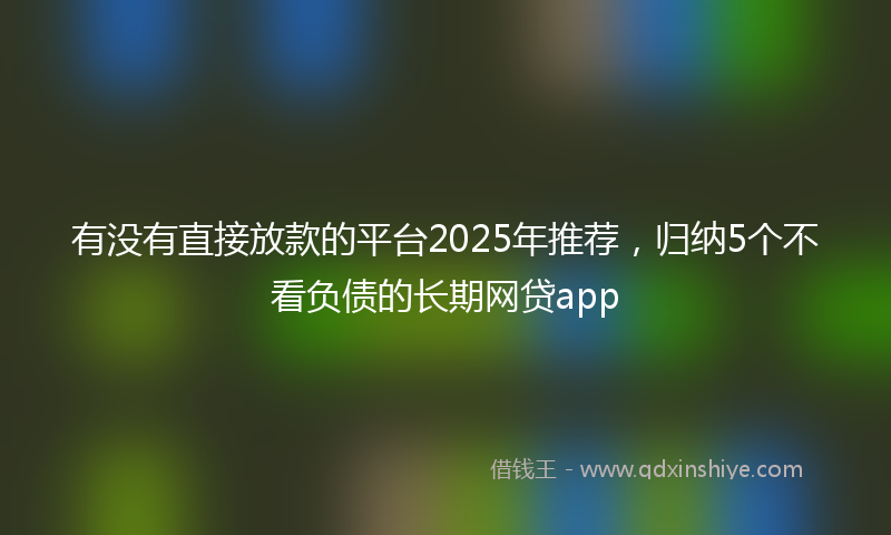 有没有直接放款的平台2025年推荐，归纳5个不看负债的长期网贷app