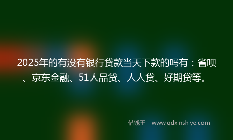 2025年的有没有银行贷款当天下款的吗有：省呗、京东金融、51人品贷、人人贷、好期贷等。