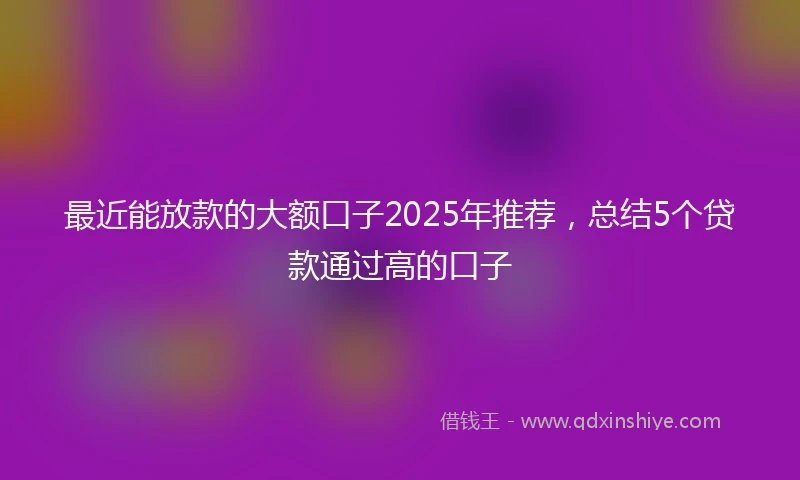 最近能放款的大额口子2025年推荐,总结5个贷款通过高的口子