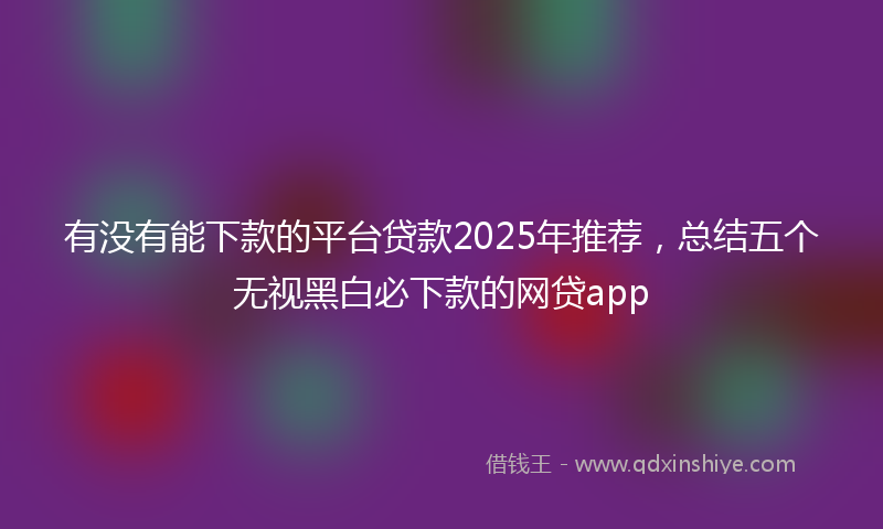 有没有能下款的平台贷款2025年推荐，总结五个无视黑白必下款的网贷app