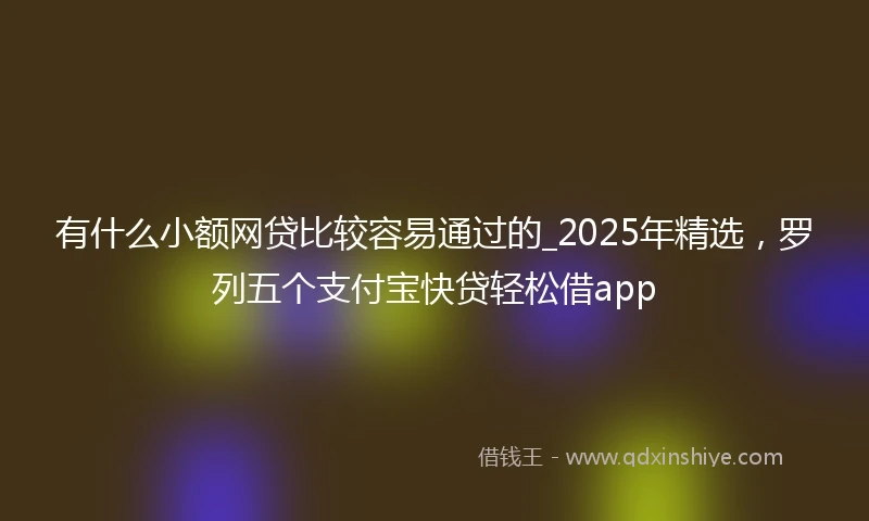 有什么小额网贷比较容易通过的_2025年精选，罗列五个支付宝快贷轻松借app