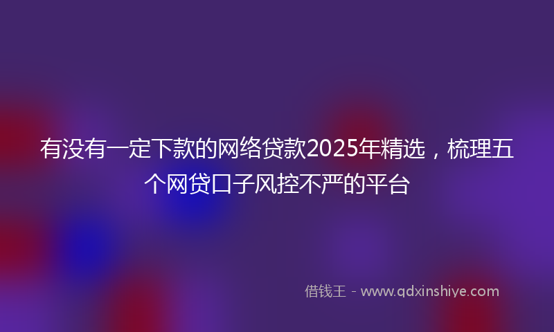 有没有一定下款的网络贷款2025年精选，梳理五个网贷口子风控不严的平台