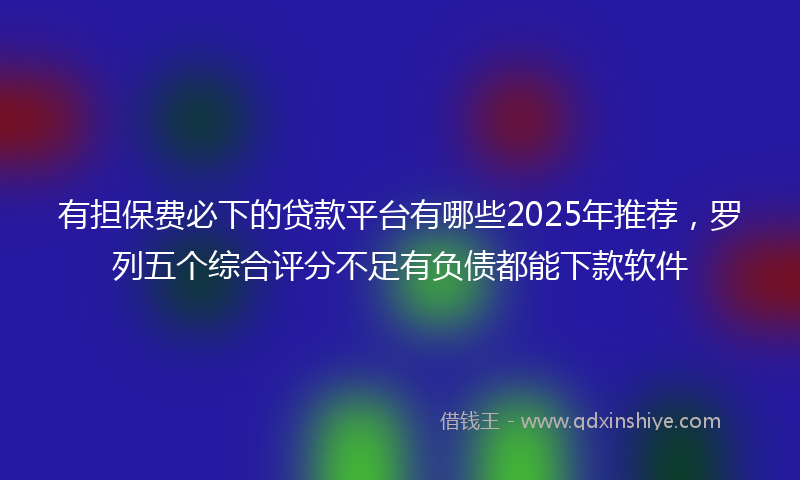 有担保费必下的贷款平台有哪些2025年推荐，罗列五个综合评分不足有负债都能下款软件