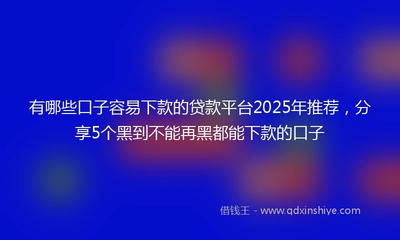 有哪些口子容易下款的贷款平台2025年推荐，分享5个黑到不能再黑都能下款的口子