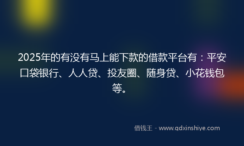 2025年的有没有马上能下款的借款平台有：平安口袋银行、人人贷、投友圈、随身贷、小花钱包等。