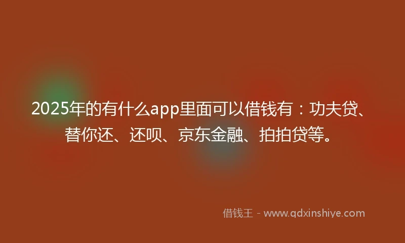 2025年的有什么app里面可以借钱有：功夫贷、替你还、还呗、京东金融、拍拍贷等。