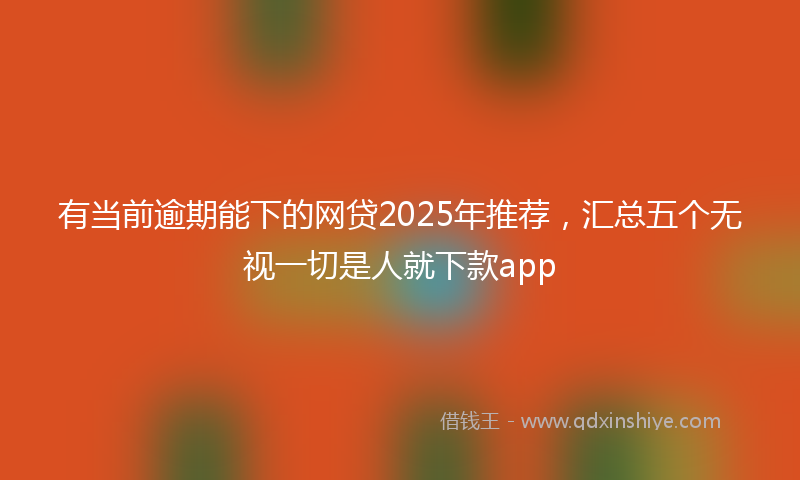 有当前逾期能下的网贷2025年推荐，汇总五个无视一切是人就下款app