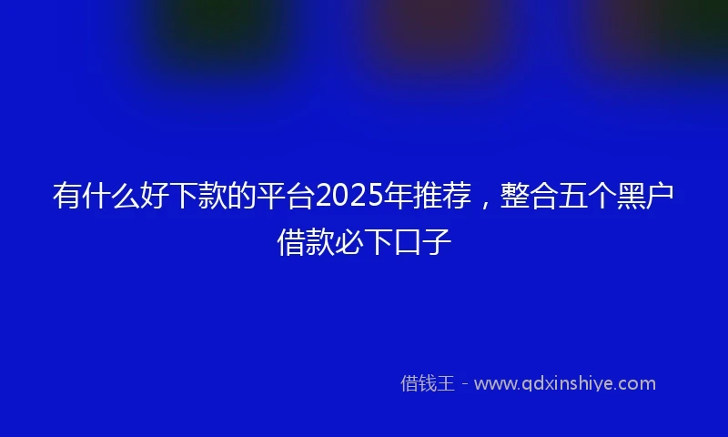 有什么好下款的平台2025年推荐，整合五个黑户借款必下口子