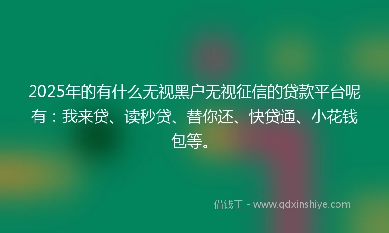 2025年的有什么无视黑户无视征信的贷款平台呢有：我来贷、读秒贷、替你还、快贷通、小花钱包等。