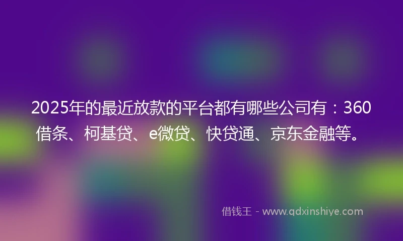 2025年的最近放款的平台都有哪些公司有：360借条、柯基贷、e微贷、快贷通、京东金融等。