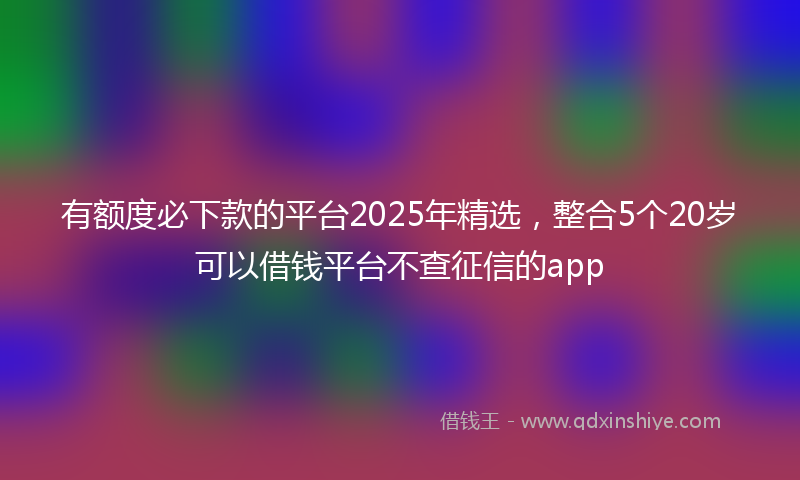 有额度必下款的平台2025年精选，整合5个20岁可以借钱平台不查征信的app