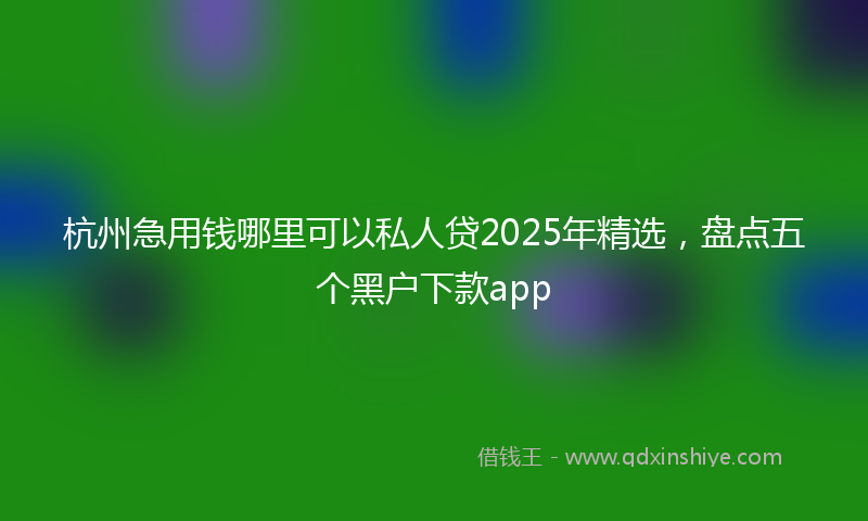 杭州急用钱哪里可以私人贷2025年精选，盘点五个黑户下款app