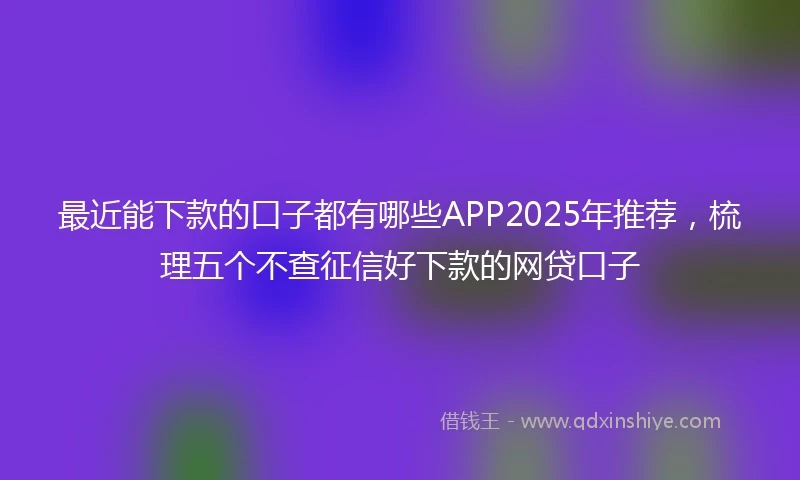 最近能下款的口子都有哪些APP2025年推荐，梳理五个不查征信好下款的网贷口子