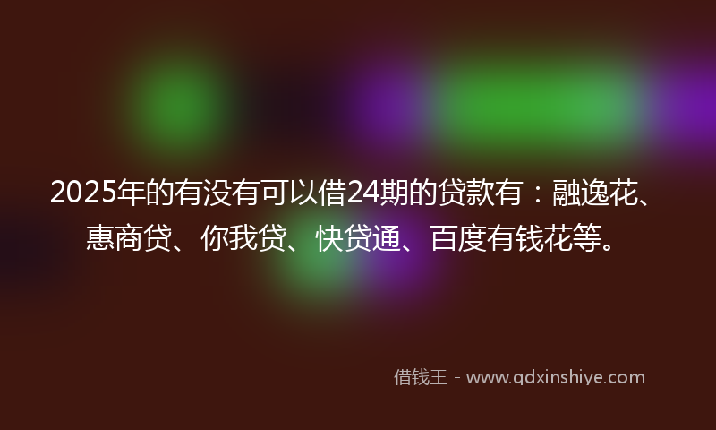 2025年的有没有可以借24期的贷款有：融逸花、惠商贷、你我贷、快贷通、百度有钱花等。