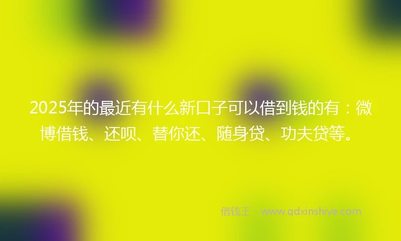 2025年的最近有什么新口子可以借到钱的有：微博借钱、还呗、替你还、随身贷、功夫贷等。