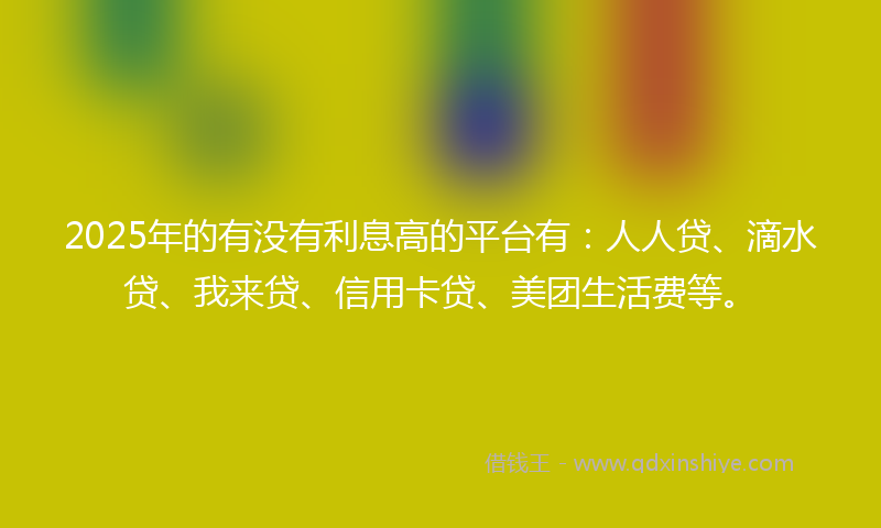 2025年的有没有利息高的平台有：人人贷、滴水贷、我来贷、信用卡贷、美团生活费等。