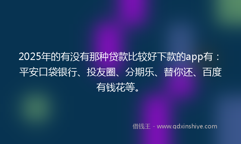 2025年的有没有那种贷款比较好下款的app有：平安口袋银行、投友圈、分期乐、替你还、百度有钱花等。