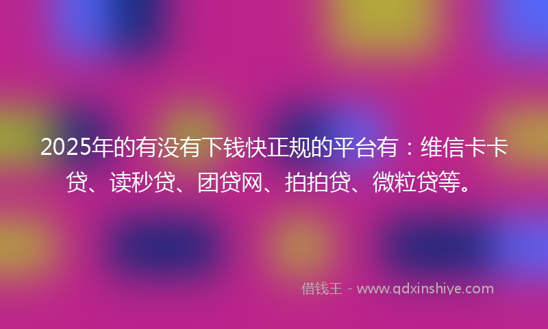 2025年的有没有下钱快正规的平台有：维信卡卡贷、读秒贷、团贷网、拍拍贷、微粒贷等。