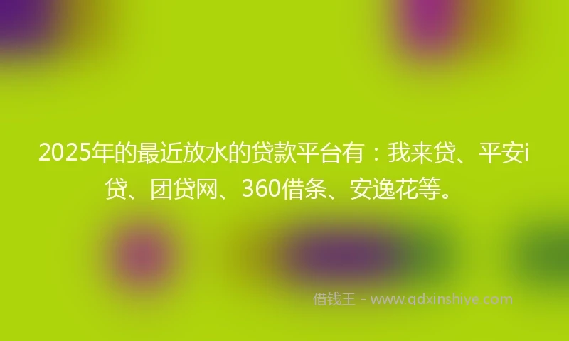 2025年的最近放水的贷款平台有：我来贷、平安i贷、团贷网、360借条、安逸花等。
