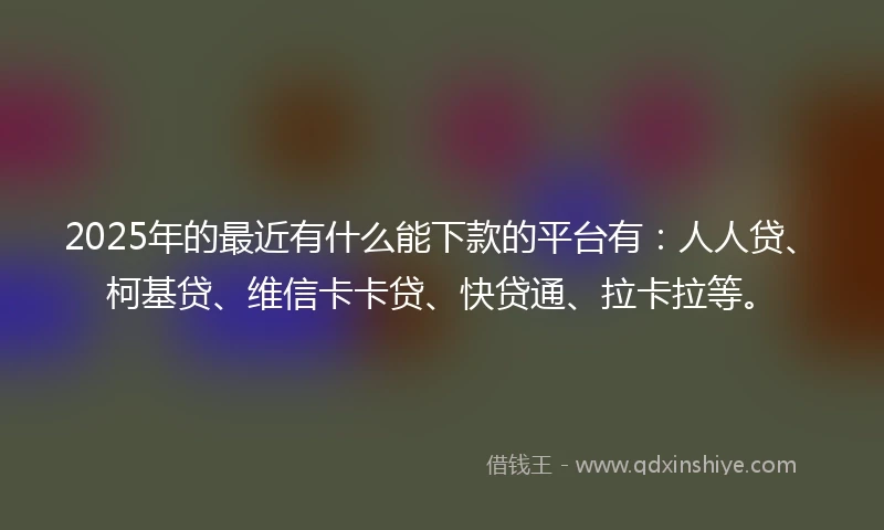 2025年的最近有什么能下款的平台有：人人贷、柯基贷、维信卡卡贷、快贷通、拉卡拉等。
