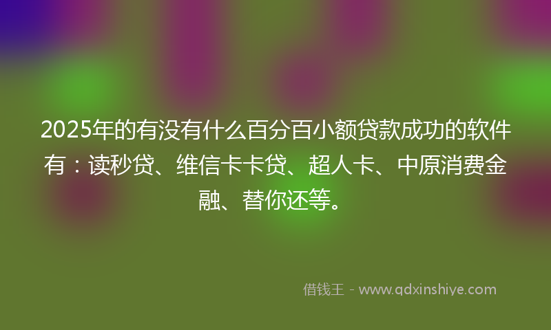 2025年的有没有什么百分百小额贷款成功的软件有：读秒贷、维信卡卡贷、超人卡、中原消费金融、替你还等。