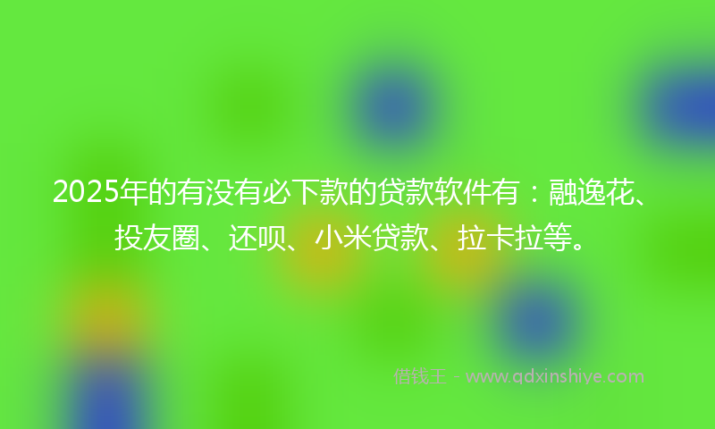 2025年的有没有必下款的贷款软件有：融逸花、投友圈、还呗、小米贷款、拉卡拉等。