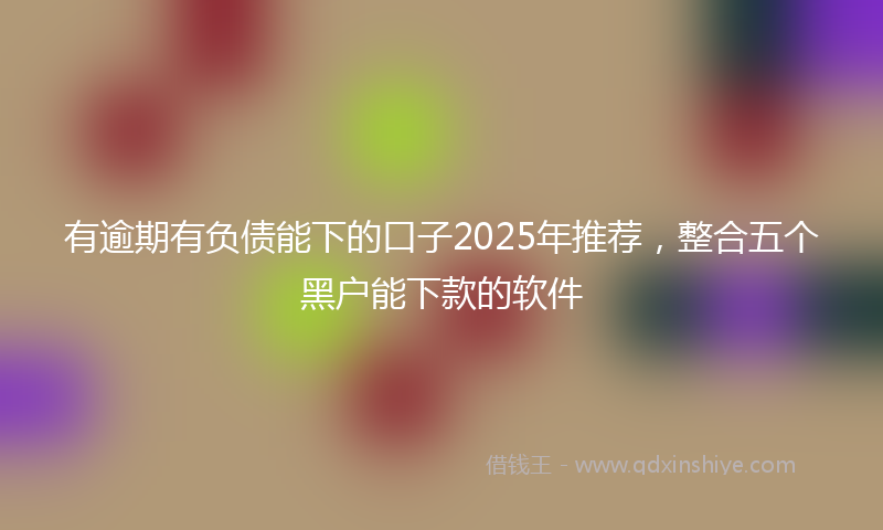 有逾期有负债能下的口子2025年推荐，整合五个黑户能下款的软件