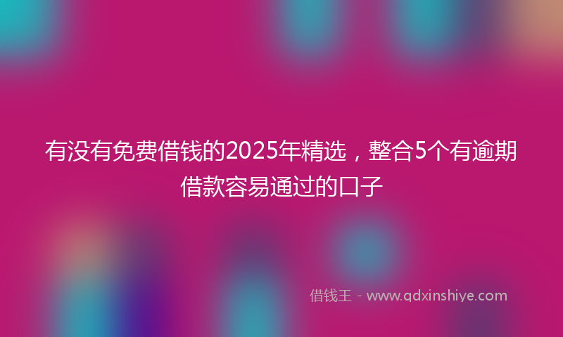 有没有免费借钱的2025年精选，整合5个有逾期借款容易通过的口子