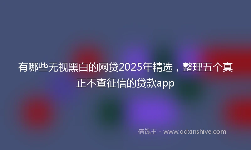 有哪些无视黑白的网贷2025年精选，整理五个真正不查征信的贷款app