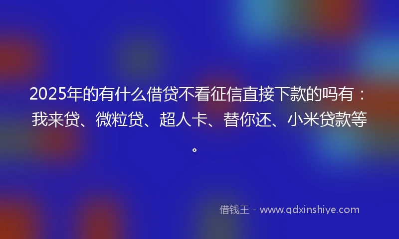 2025年的有什么借贷不看征信直接下款的吗有：我来贷、微粒贷、超人卡、替你还、小米贷款等。