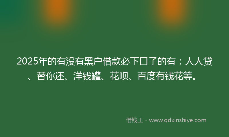 2025年的有没有黑户借款必下口子的有：人人贷、替你还、洋钱罐、花呗、百度有钱花等。