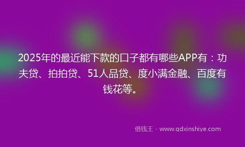 2025年的最近能下款的口子都有哪些APP有：功夫贷、拍拍贷、51人品贷、度小满金融、百度有钱花等。