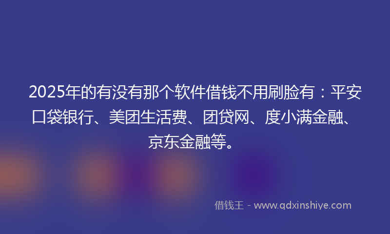 2025年的有没有那个软件借钱不用刷脸有：平安口袋银行、美团生活费、团贷网、度小满金融、京东金融等。