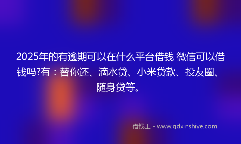 2025年的有逾期可以在什么平台借钱 微信可以借钱吗?有：替你还、滴水贷、小米贷款、投友圈、随身贷等。