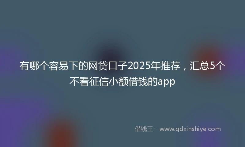有哪个容易下的网贷口子2025年推荐,汇总5个不看征信小额借钱的app