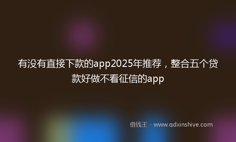 有没有直接下款的app2025年推荐，整合五个贷款好做不看征信的app