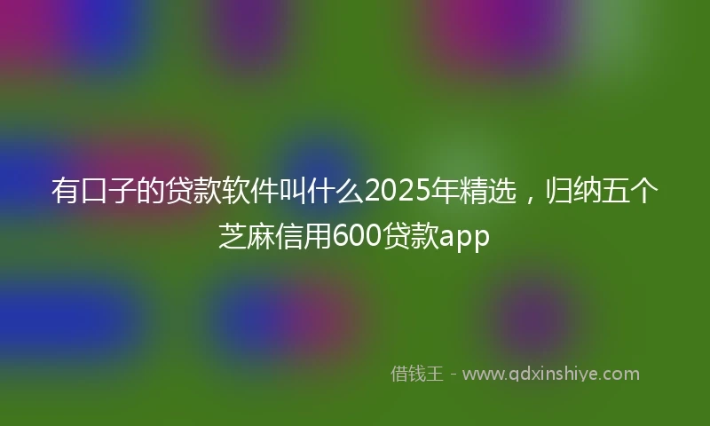 有口子的贷款软件叫什么2025年精选，归纳五个芝麻信用600贷款app