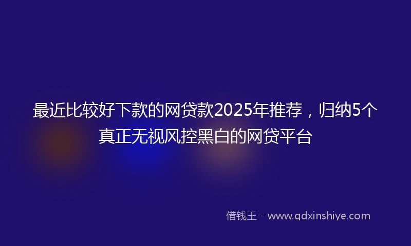 最近比较好下款的网贷款2025年推荐，归纳5个真正无视风控黑白的网贷平台
