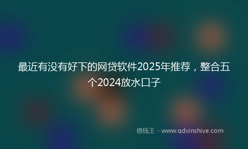 最近有没有好下的网贷软件2025年推荐,整合五个2024放水口子