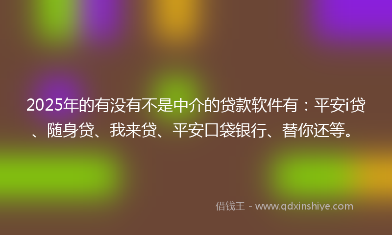 2025年的有没有不是中介的贷款软件有：平安i贷、随身贷、我来贷、平安口袋银行、替你还等。