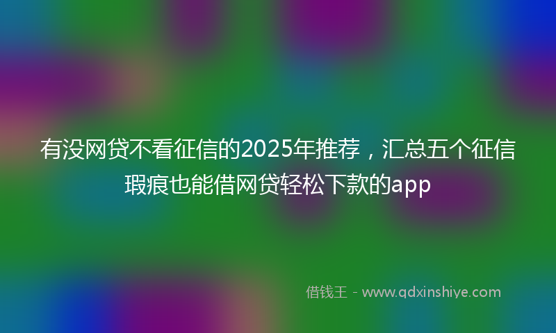 有没网贷不看征信的2025年推荐，汇总五个征信瑕疵也能借网贷轻松下款的app